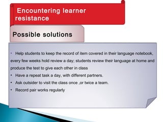 Encountering learner
resistance
Possible solutions
• Help students to keep the record of item covered in their language notebook,
every few weeks hold review a day; students review their language at home and
produce the test to give each other in class
• Have a repeat task a day, with different partners.
• Ask outsider to visit the class once ,or twice a team.
• Record pair works regularly
 