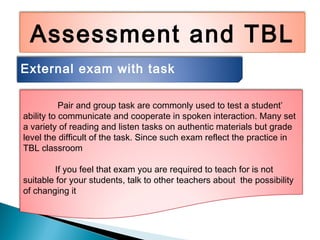 Assessment and TBL
External exam with task
Pair and group task are commonly used to test a student’
ability to communicate and cooperate in spoken interaction. Many set
a variety of reading and listen tasks on authentic materials but grade
level the difficult of the task. Since such exam reflect the practice in
TBL classroom
If you feel that exam you are required to teach for is not
suitable for your students, talk to other teachers about the possibility
of changing it
 