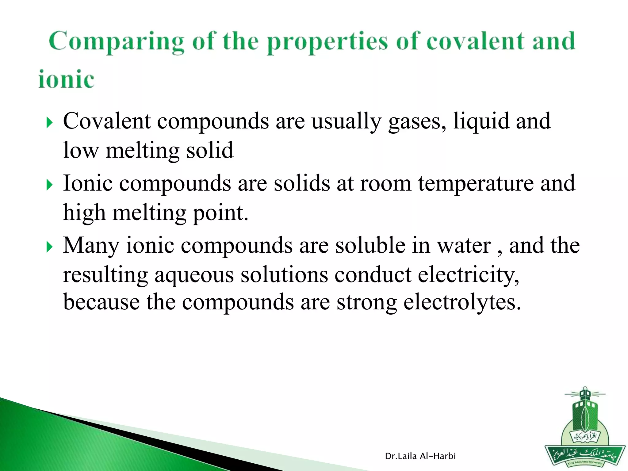  Covalent compounds are usually gases, liquid and
low melting solid
 Ionic compounds are solids at room temperature and
high melting point.
 Many ionic compounds are soluble in water , and the
resulting aqueous solutions conduct electricity,
because the compounds are strong electrolytes.
Dr.Laila Al-Harbi
 