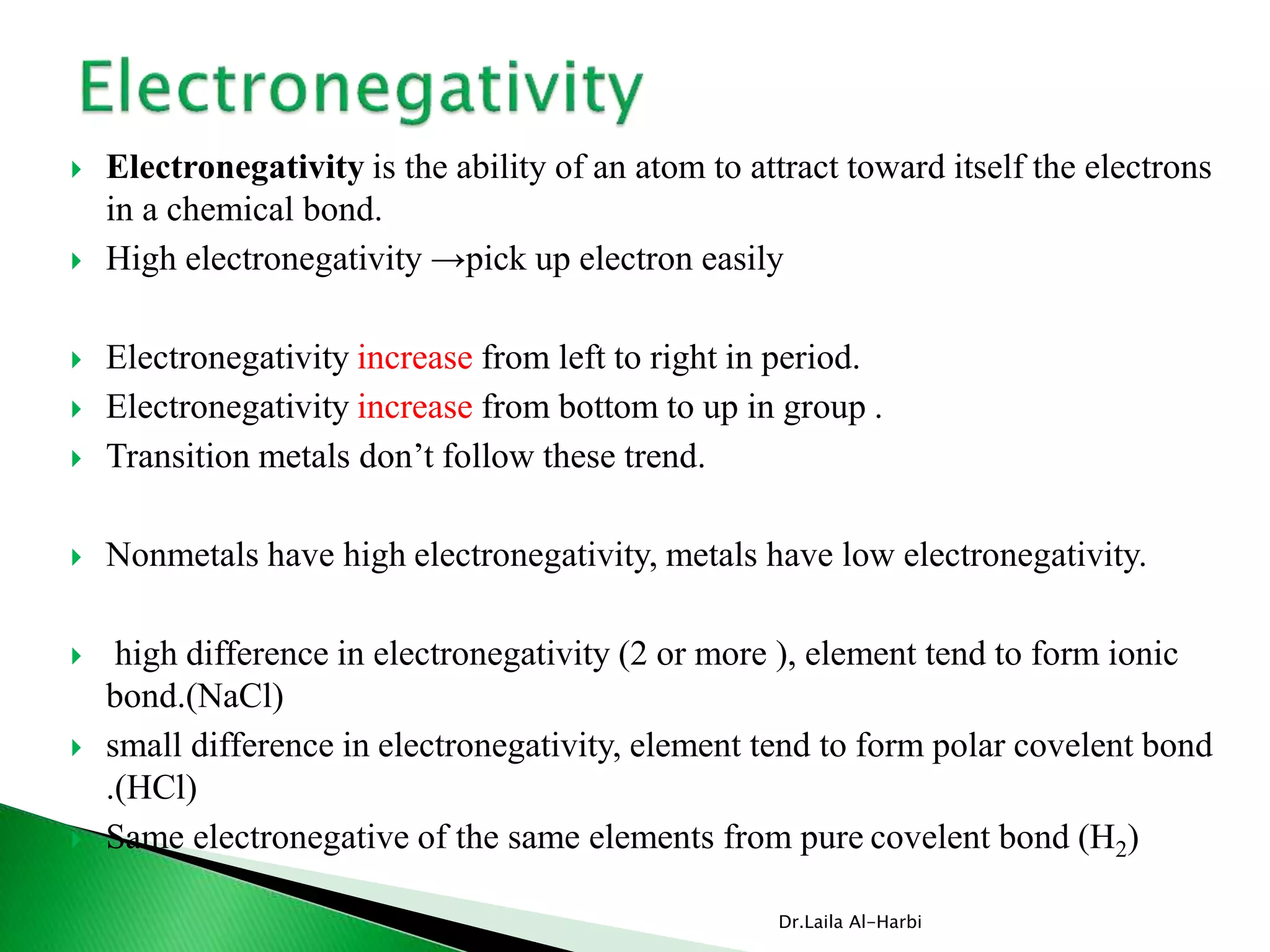  Electronegativity is the ability of an atom to attract toward itself the electrons
in a chemical bond.
 High electronegativity →pick up electron easily
 Electronegativity increase from left to right in period.
 Electronegativity increase from bottom to up in group .
 Transition metals don’t follow these trend.
 Nonmetals have high electronegativity, metals have low electronegativity.
 high difference in electronegativity (2 or more ), element tend to form ionic
bond.(NaCl)
 small difference in electronegativity, element tend to form polar covelent bond
.(HCl)
 Same electronegative of the same elements from pure covelent bond (H2)
Dr.Laila Al-Harbi
 