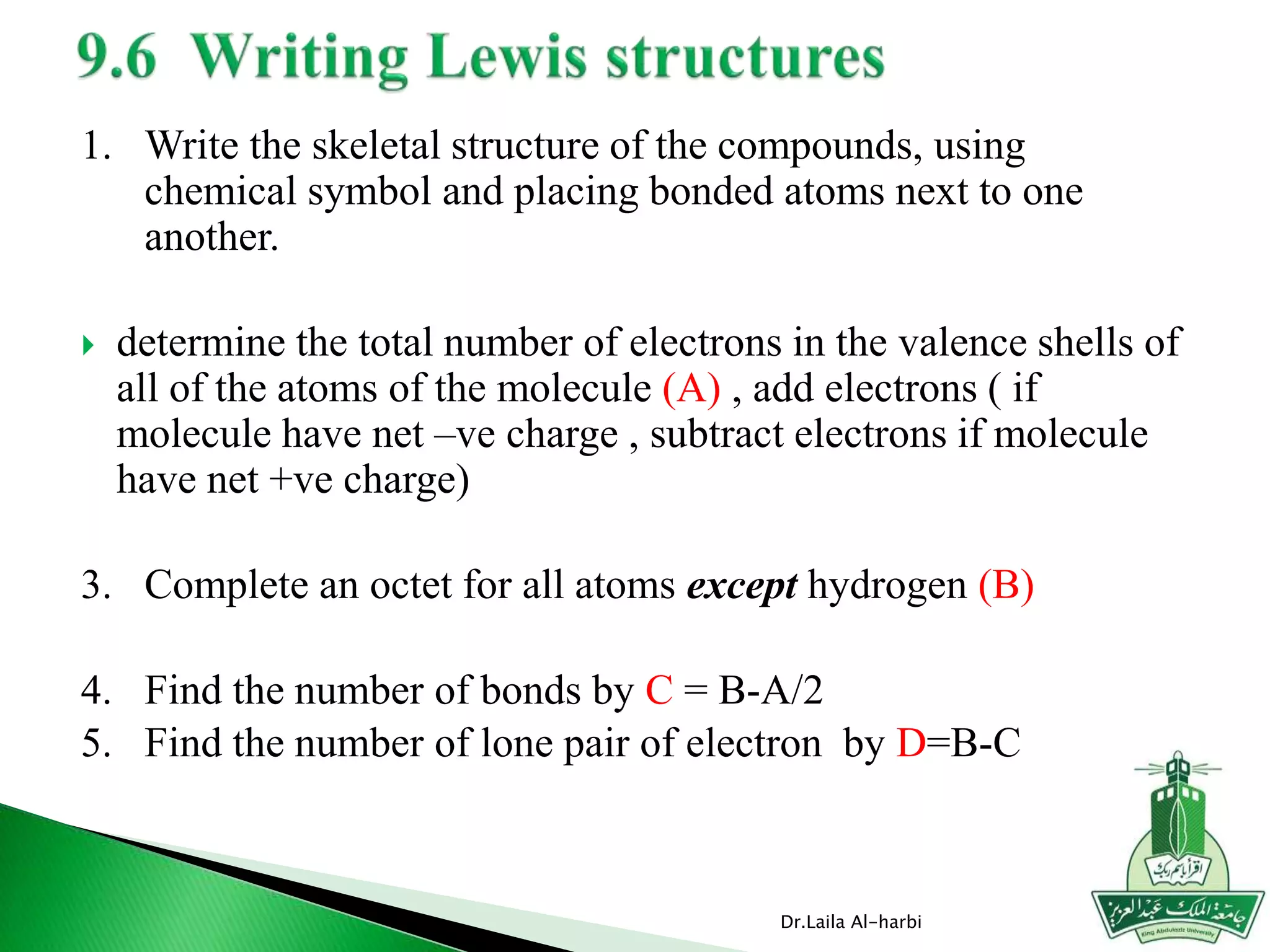 1. Write the skeletal structure of the compounds, using
chemical symbol and placing bonded atoms next to one
another.
 determine the total number of electrons in the valence shells of
all of the atoms of the molecule (A) , add electrons ( if
molecule have net –ve charge , subtract electrons if molecule
have net +ve charge)
3. Complete an octet for all atoms except hydrogen (B)
4. Find the number of bonds by C = B-A/2
5. Find the number of lone pair of electron by D=B-C
Dr.Laila Al-harbi
 