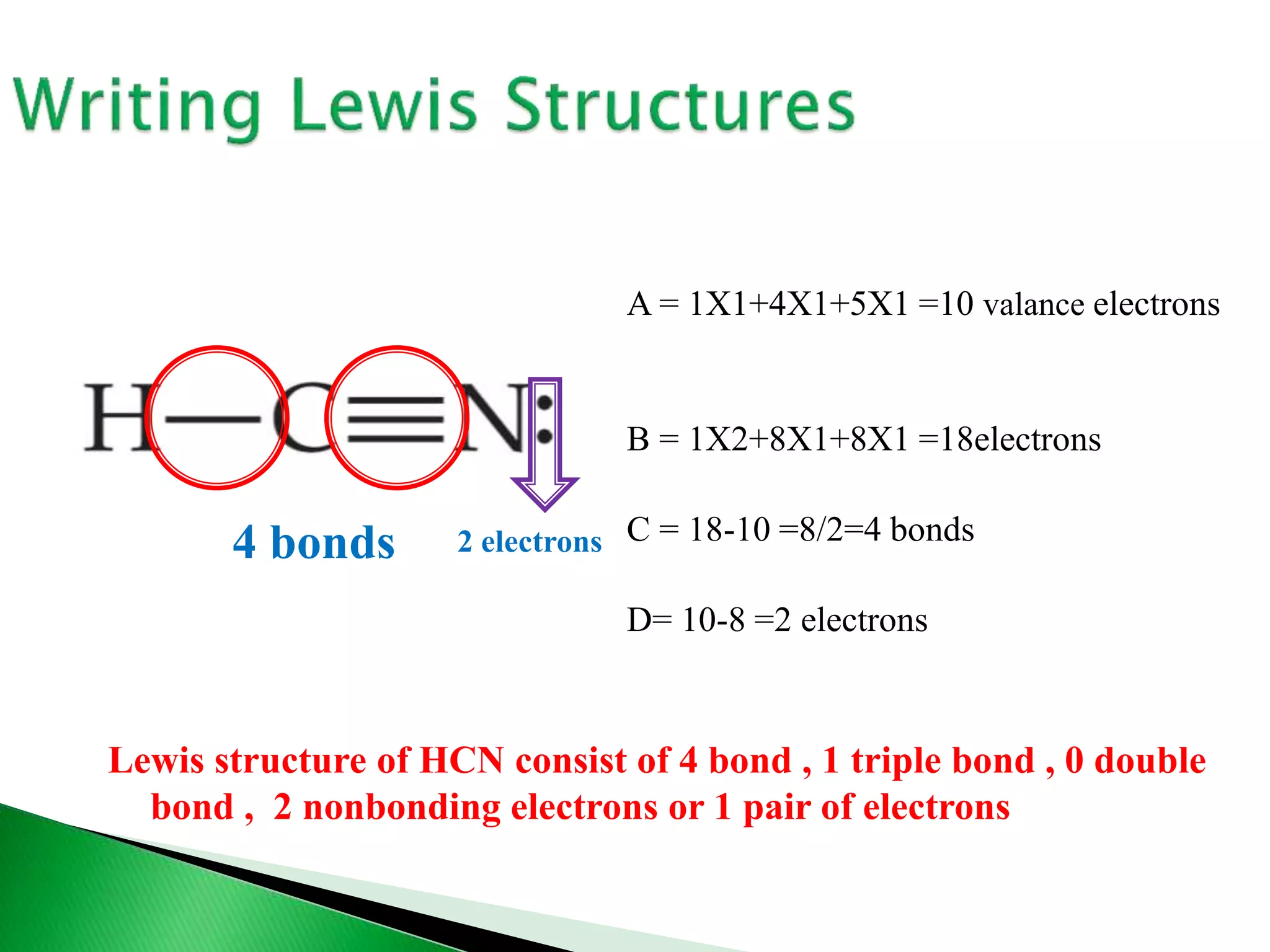 A = 1X1+4X1+5X1 =10 valance electrons
B = 1X2+8X1+8X1 =18electrons
C = 18-10 =8/2=4 bonds
D= 10-8 =2 electrons
4 bonds 2 electrons
Lewis structure of HCN consist of 4 bond , 1 triple bond , 0 double
bond , 2 nonbonding electrons or 1 pair of electrons
 