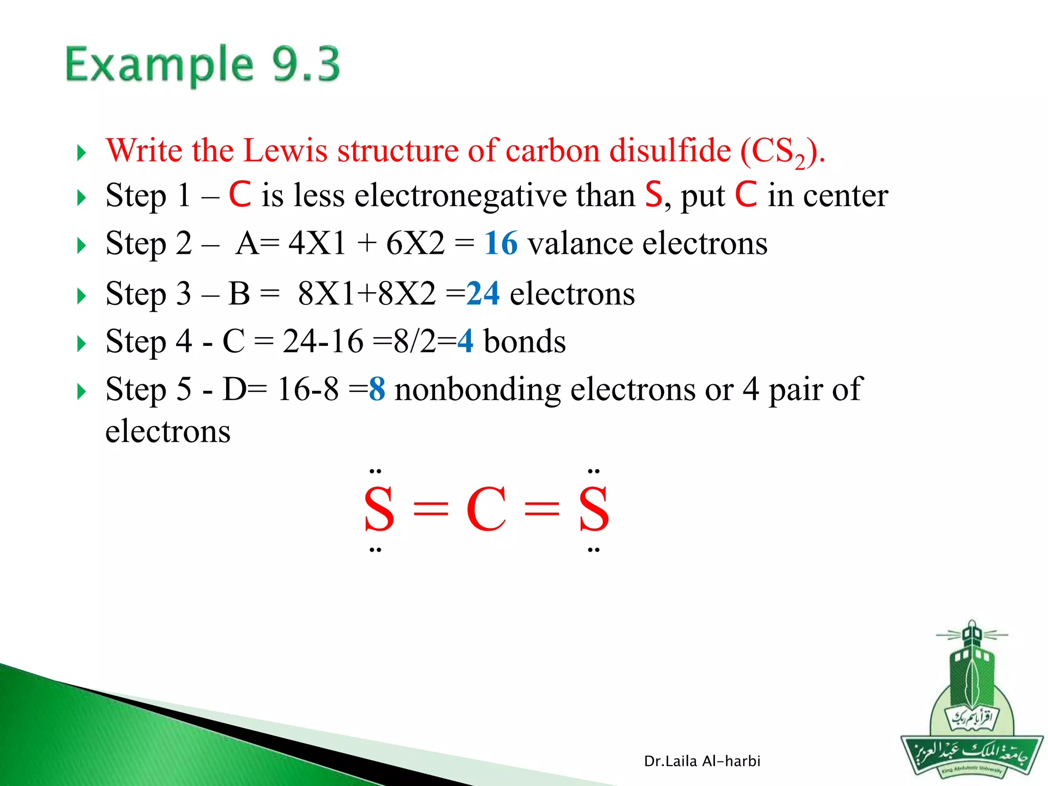  Write the Lewis structure of carbon disulfide (CS2).
 Step 1 – C is less electronegative than S, put C in center
 Step 2 – A= 4X1 + 6X2 = 16 valance electrons
 Step 3 – B = 8X1+8X2 =24 electrons
 Step 4 - C = 24-16 =8/2=4 bonds
 Step 5 - D= 16-8 =8 nonbonding electrons or 4 pair of
electrons
Dr.Laila Al-harbi
S = C = S
¨ ¨
¨ ¨
 