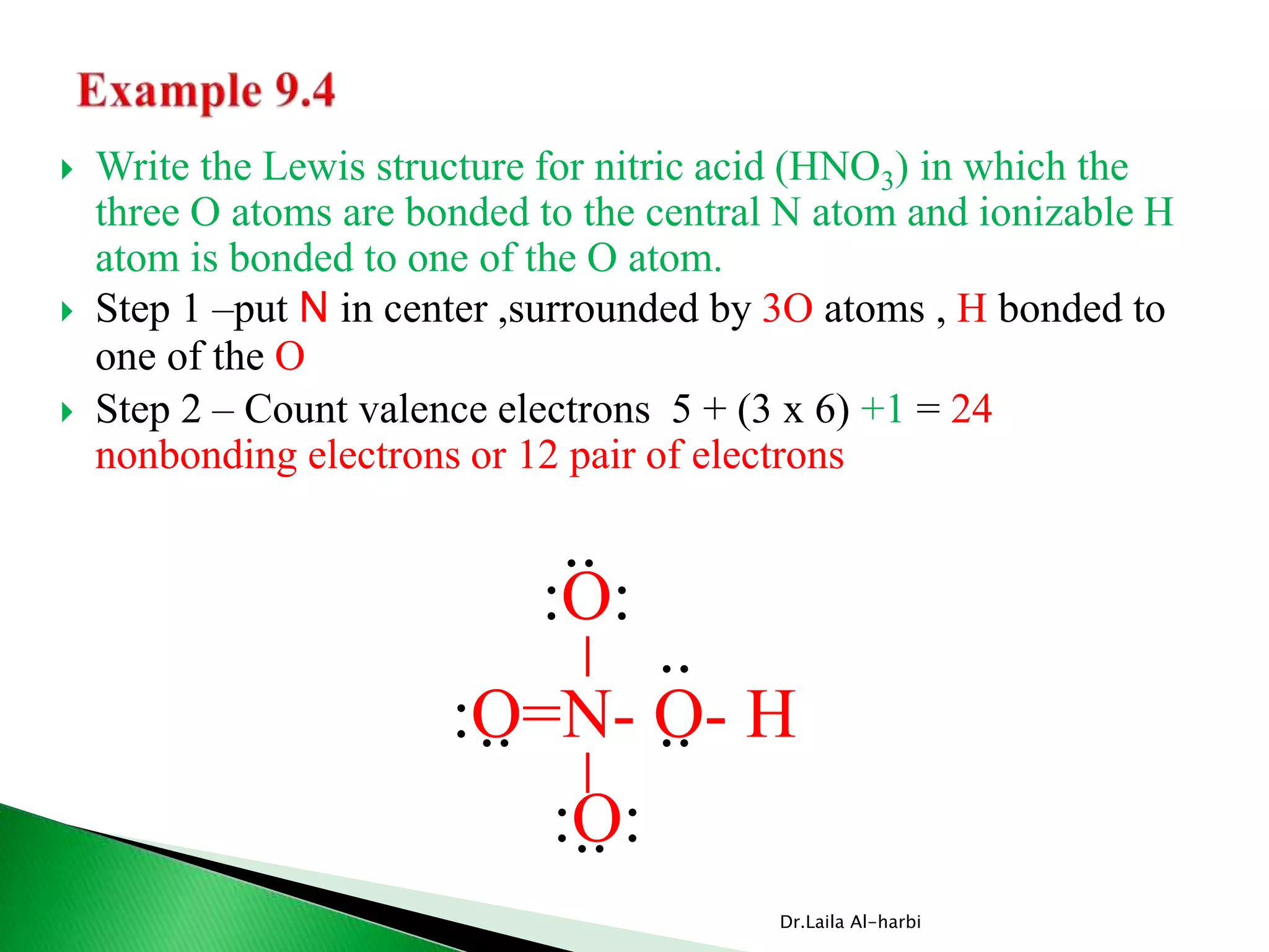  Write the Lewis structure for nitric acid (HNO3) in which the
three O atoms are bonded to the central N atom and ionizable H
atom is bonded to one of the O atom.
 Step 1 –put N in center ,surrounded by 3O atoms , H bonded to
one of the O
 Step 2 – Count valence electrons 5 + (3 x 6) +1 = 24
nonbonding electrons or 12 pair of electrons
Dr.Laila Al-harbi
:O=N- O- H
__
:O:
:O:
..
.. ..
..
..
 