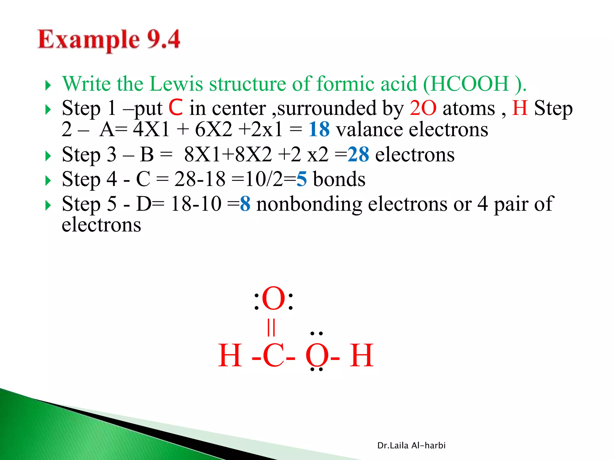  Write the Lewis structure of formic acid (HCOOH ).
 Step 1 –put C in center ,surrounded by 2O atoms , H Step
2 – A= 4X1 + 6X2 +2x1 = 18 valance electrons
 Step 3 – B = 8X1+8X2 +2 x2 =28 electrons
 Step 4 - C = 28-18 =10/2=5 bonds
 Step 5 - D= 18-10 =8 nonbonding electrons or 4 pair of
electrons
Dr.Laila Al-harbi
H -C- O- H
:O:
..
..
=
 