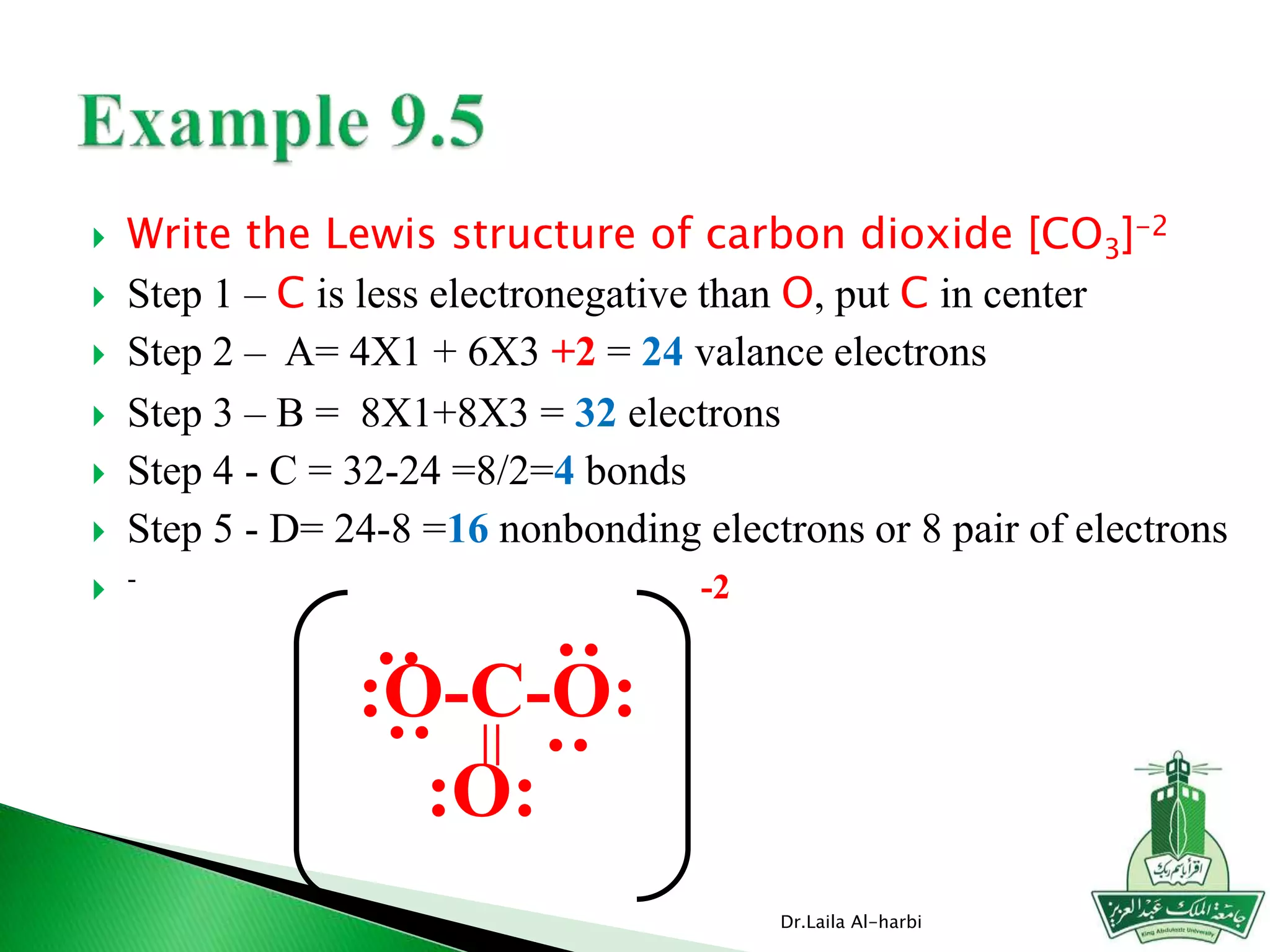  Write the Lewis structure of carbon dioxide [CO3]-2
 Step 1 – C is less electronegative than O, put C in center
 Step 2 – A= 4X1 + 6X3 +2 = 24 valance electrons
 Step 3 – B = 8X1+8X3 = 32 electrons
 Step 4 - C = 32-24 =8/2=4 bonds
 Step 5 - D= 24-8 =16 nonbonding electrons or 8 pair of electrons
 -
Dr.Laila Al-harbi
:O-C-O:
:O:
=
:
:
:
:
-2
 