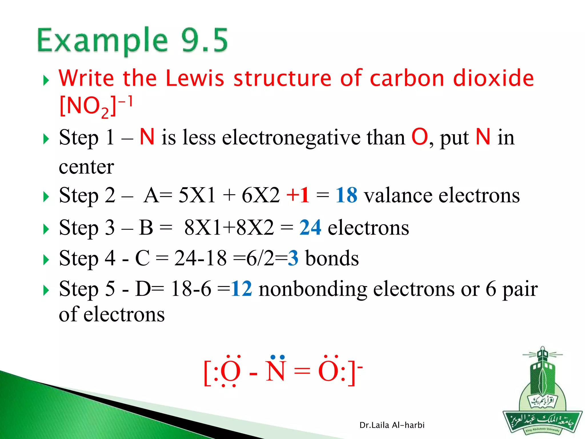  Write the Lewis structure of carbon dioxide
[NO2]-1
 Step 1 – N is less electronegative than O, put N in
center
 Step 2 – A= 5X1 + 6X2 +1 = 18 valance electrons
 Step 3 – B = 8X1+8X2 = 24 electrons
 Step 4 - C = 24-18 =6/2=3 bonds
 Step 5 - D= 18-6 =12 nonbonding electrons or 6 pair
of electrons
Dr.Laila Al-harbi
[:O - N = O:]-
::
:
:
 