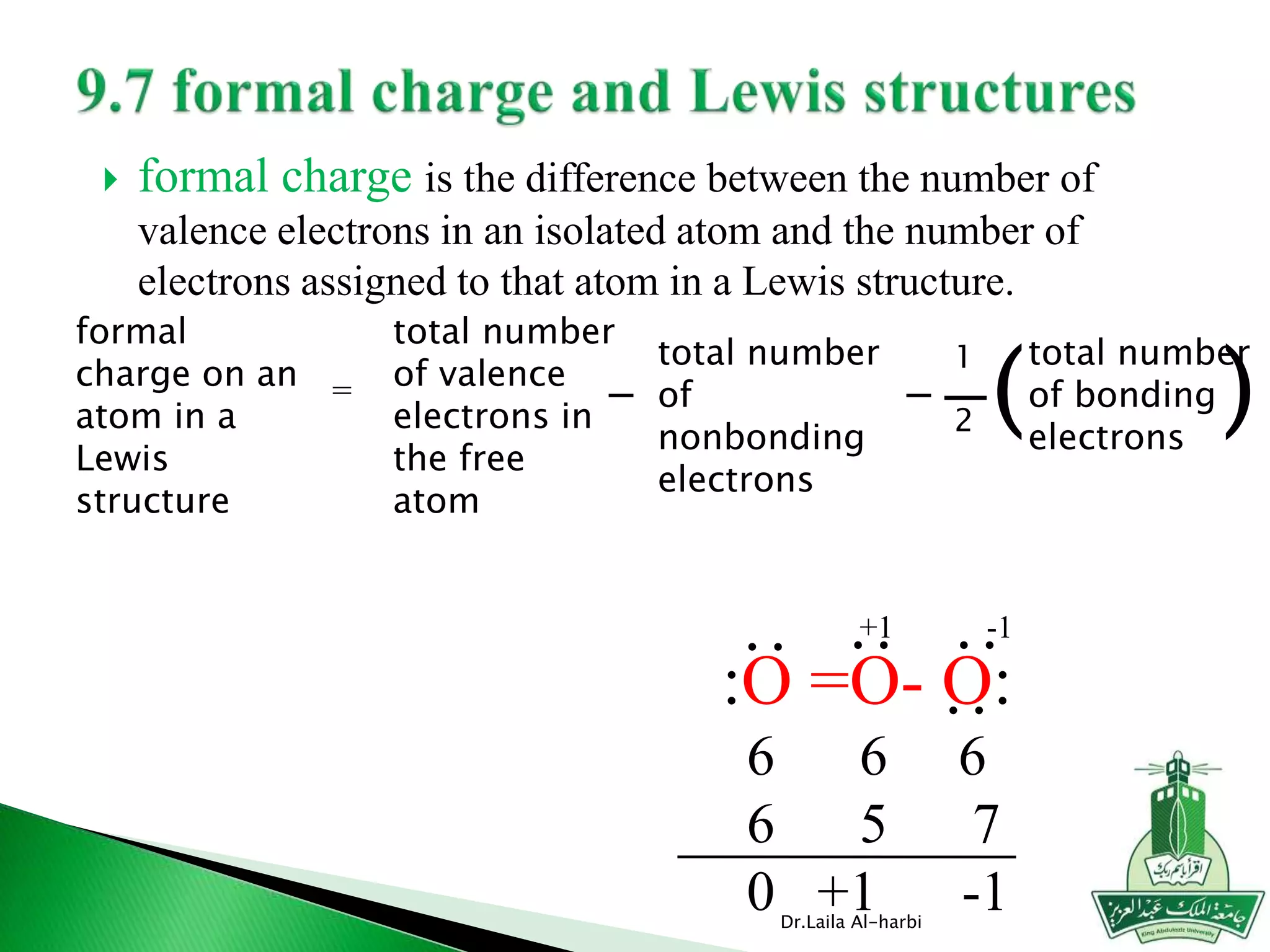  formal charge is the difference between the number of
valence electrons in an isolated atom and the number of
electrons assigned to that atom in a Lewis structure.
Dr.Laila Al-harbi
formal
charge on an
atom in a
Lewis
structure
=
1
2
total number
of bonding
electrons
( )
total number
of valence
electrons in
the free
atom
-
total number
of
nonbonding
electrons
-
:O =O- O:
6 6 6
6 5 7
0 +1 -1
:
:
:
-1+1
:
 