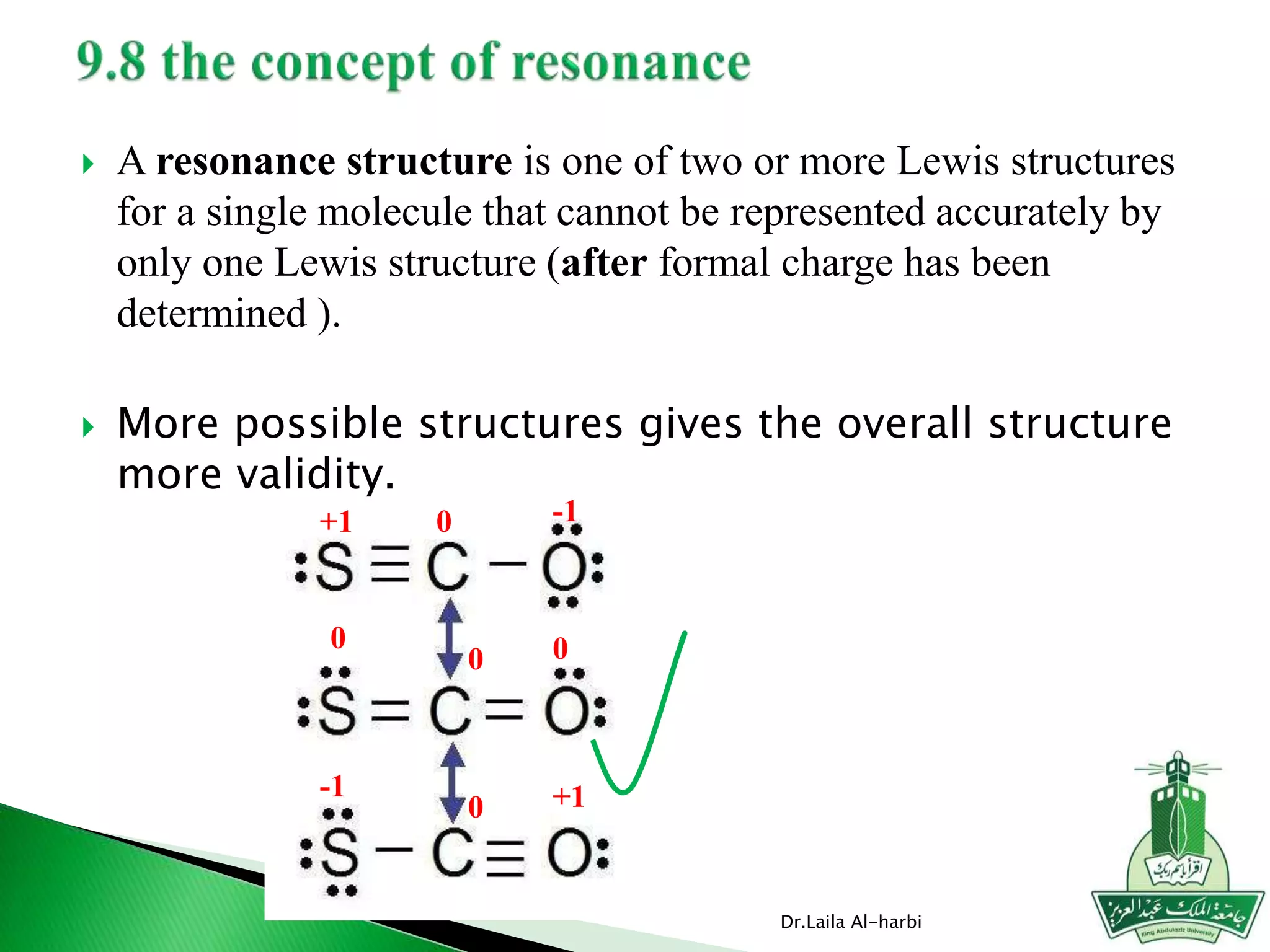  A resonance structure is one of two or more Lewis structures
for a single molecule that cannot be represented accurately by
only one Lewis structure (after formal charge has been
determined ).
 More possible structures gives the overall structure
more validity.
Dr.Laila Al-harbi
0
0
0
0 0
-1+1
-1 +1
 