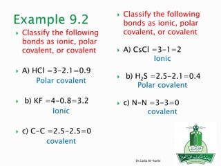  Classify the following
bonds as ionic, polar
covalent, or covalent
 A) HCl =3-2.1=0.9
Polar covalent
 b) KF =4-0.8=3.2
Ionic
 c) C-C =2.5-2.5=0
covalent
 Classify the following
bonds as ionic, polar
covalent, or covalent
 A) CsCl =3-1=2
Ionic
 b) H2S =2.5-2.1=0.4
Polar covalent
 c) N-N =3-3=0
covalent
Dr.Laila Al-harbi
 