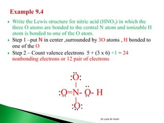  Write the Lewis structure for nitric acid (HNO3) in which the
three O atoms are bonded to the central N atom and ionizable H
atom is bonded to one of the O atom.
 Step 1 –put N in center ,surrounded by 3O atoms , H bonded to
one of the O
 Step 2 – Count valence electrons 5 + (3 x 6) +1 = 24
nonbonding electrons or 12 pair of electrons
Dr.Laila Al-harbi
:O=N- O- H
__
:O:
:O:
..
.. ..
..
..
 