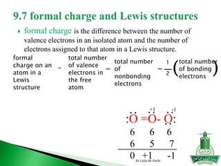  formal charge is the difference between the number of
valence electrons in an isolated atom and the number of
electrons assigned to that atom in a Lewis structure.
Dr.Laila Al-harbi
formal
charge on an
atom in a
Lewis
structure
=
1
2
total number
of bonding
electrons
( )
total number
of valence
electrons in
the free
atom
-
total number
of
nonbonding
electrons
-
:O =O- O:
6 6 6
6 5 7
0 +1 -1
:
:
:
-1+1
:
 