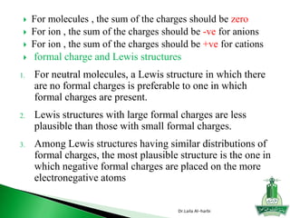  For molecules , the sum of the charges should be zero
 For ion , the sum of the charges should be -ve for anions
 For ion , the sum of the charges should be +ve for cations
 formal charge and Lewis structures
1. For neutral molecules, a Lewis structure in which there
are no formal charges is preferable to one in which
formal charges are present.
2. Lewis structures with large formal charges are less
plausible than those with small formal charges.
3. Among Lewis structures having similar distributions of
formal charges, the most plausible structure is the one in
which negative formal charges are placed on the more
electronegative atoms
Dr.Laila Al-harbi
 