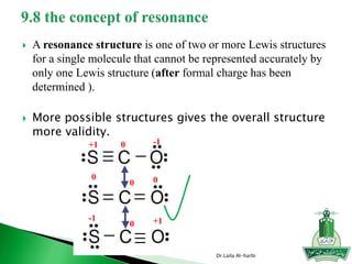  A resonance structure is one of two or more Lewis structures
for a single molecule that cannot be represented accurately by
only one Lewis structure (after formal charge has been
determined ).
 More possible structures gives the overall structure
more validity.
Dr.Laila Al-harbi
0
0
0
0 0
-1+1
-1 +1
 