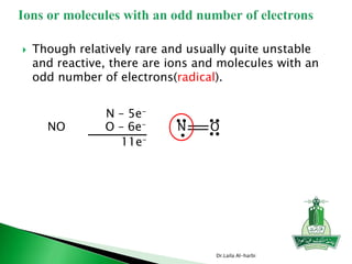  Though relatively rare and usually quite unstable
and reactive, there are ions and molecules with an
odd number of electrons(radical).
Dr.Laila Al-harbi
N – 5e-
O – 6e-
11e-
NO N O
 