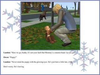 Landon: “Here we go, buddy. It’s not your fault that Mommy’s a meanie-head. Up you get.”
Owen: “Puppy!”
Landon: “Never mind the puppy with the glowing eyes. He’s just here a little late, is all.”
Don’t worry. He’s leaving.
 