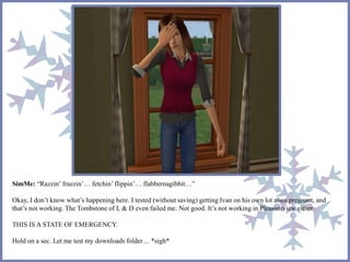 SimMe: “Razzin’ frazzin’… fetchin’flippin’… flabbernagibbit…”
Okay, I don’t know what’s happening here. I tested (without saving) getting Ivan on his own lot alien pregnant, and
that’s not working. The Tombstone of L & D even failed me. Not good. It’s not working in Pleasantview either.
THIS IS A STATE OF EMERGENCY.
Hold on a sec. Let me test my downloads folder… *sigh*
 