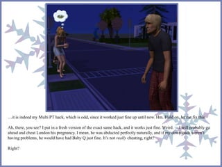 …it is indeed my Multi PT hack, which is odd, since it worked just fine up until now. Hm. Hold on, let me fix this.
Ah, there, you see? I put in a fresh version of the exact same hack, and it works just fine. Weird. …I will probably go
ahead and cheat Landon his pregnancy. I mean, he was abducted perfectly naturally, and if my downloads weren’t
having problems, he would have had Baby Q just fine. It’s not really cheating, right?
Right?
 