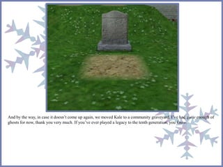 And by the way, in case it doesn’t come up again, we moved Kale to a community graveyard. I’ve had quite enough of
ghosts for now, thank you very much. If you’ve ever played a legacy to the tenth generation, you know.
 