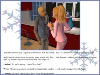 And at this point in play I figured out what to do with the Multi PT hack, so Landon is now officially pregnant. Yay!
And it’s so nice to see these two getting along so well after their… little disaster. Landon is awfully forgiving. (Also the
rules say he can’t leave the household ever. That helps, too.)
Landon: “So you’re saying… cereal does that?”
Wynn: “Honest to goodness, one hundred percent truth, Landon. …well, ninety-nine percent truth. Yeah.”
Landon: “Oh, okay. I believe you. I was never that good at math…”
 