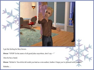 I get the feeling he likes brown.
Owen: “STOP! In the name of all good jokes anywhere, don’t say—”
Also he has a hand.
Owen: “Killed it. You killed all credit you had as a sim author, Author. I hope you’re pleased with yourself.”
Hahaha…
 