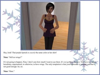 Hey, look! That purple lipstick is exactly the same color as her shirt!
Nina: “Still no wings?”
It’s not going to happen, Nina. I don’t care how much I want to use them. It’s not going to happen. You have no reason,
hereditary, supernatural, or otherwise, to have wings. The only temptation is that your namesake is winged, and that’s
not good enough. So, no.
Nina: “Hate.”
 