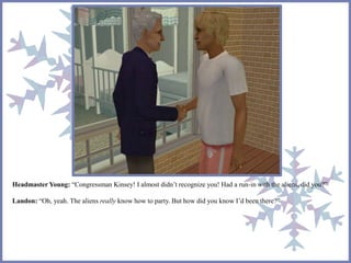 Headmaster Young: “Congressman Kinsey! I almost didn’t recognize you! Had a run-in with the aliens, did you?”
Landon: “Oh, yeah. The aliens really know how to party. But how did you know I’d been there?”
 