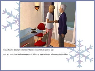 Handshake in dining room means the visit was another success. Yay.
Oh, hey, cool. The headmaster gave 48 points for Levi’s burned lobster thermidor. Huh.
 