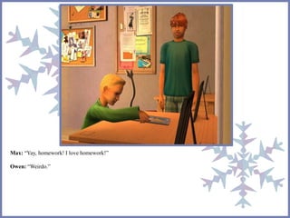 Max: “Yay, homework! I love homework!”
Owen: “Weirdo.”
 