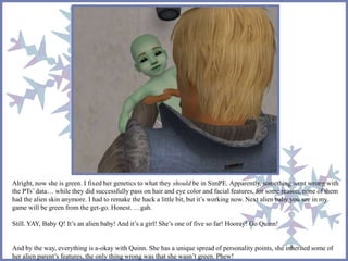 Alright, now she is green. I fixed her genetics to what they should be in SimPE. Apparently, something went wrong with
the PTs’ data… while they did successfully pass on hair and eye color and facial features, for some reason, none of them
had the alien skin anymore. I had to remake the hack a little bit, but it’s working now. Next alien baby you see in my
game will be green from the get-go. Honest. …gah.
Still. YAY, Baby Q! It’s an alien baby! And it’s a girl! She’s one of five so far! Hooray! Go Quinn!
And by the way, everything is a-okay with Quinn. She has a unique spread of personality points, she inherited some of
her alien parent’s features, the only thing wrong was that she wasn’t green. Phew!
 