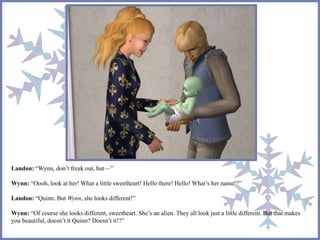 Landon: “Wynn, don’t freak out, but—”
Wynn: “Oooh, look at her! What a little sweetheart! Hello there! Hello! What’s her name!?”
Landon: “Quinn. But Wynn, she looks different!”
Wynn: “Of course she looks different, sweetheart. She’s an alien. They all look just a little different. But that makes
you beautiful, doesn’t it Quinn? Doesn’t it!?”
 