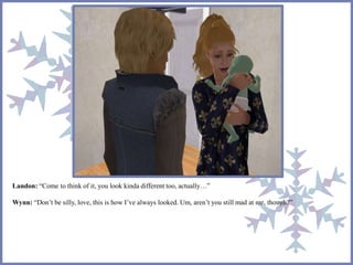 Landon: “Come to think of it, you look kinda different too, actually…”
Wynn: “Don’t be silly, love, this is how I’ve always looked. Um, aren’t you still mad at me, though?”
 