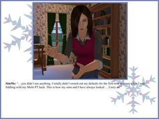 SimMe: “…you didn’t see anything. I totally didn’t switch out my defaults for the first time in years while I was
fiddling with my Multi PT hack. This is how my sims and I have always looked. …Carry on.”
 