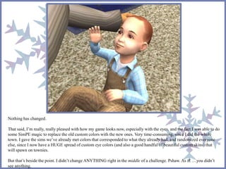 Nothing has changed.
That said, I’m really, really pleased with how my game looks now, especially with the eyes, and the fact I was able to do
some SimPE magic to replace the old custom colors with the new ones. Very time-consuming, since I did the whole
town. I gave the sims we’ve already met colors that corresponded to what they already had, and randomized everyone
else, since I now have a HUGE spread of custom eye colors (and also a good handful of beautiful custom skins) that
will spawn on townies.
But that’s beside the point. I didn’t change ANYTHING right in the middle of a challenge. Pshaw. As if. …you didn’t
see anything.
 