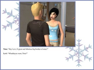 Nina: “Hey Levi, O great and fabulous big brother of mine?”
Levi: “Whaddayou want, Nina?”
 