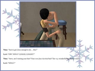 Nina: “Just to get close enough to do… this!”
Levi: “OW! NINA!! LEGGO, LEGGO!!”
Nina: “Aww, am I ruining your hair? Your non-faux-hawked hair? Sor~ry, wonderful big brother mine…”
Levi: “NINA!!”
 