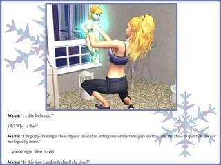 Wynn: “…this feels odd.”
Oh? Why is that?
Wynn: “I’m potty-training a child myself instead of letting one of my teenagers do it. …and the child in question isn’t
biologically mine.”
…you’re right. That is odd.
Wynn: “Is this how Landon feels all the time?”
 