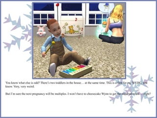 You know what else is odd? There’s two toddlers in the house… at the same time. This is a first for my WYDC, you
know. Very, very weird.
But I’m sure the next pregnancy will be multiples. I won’t have to cheesecake Wynn to get the required twins. …right?
 