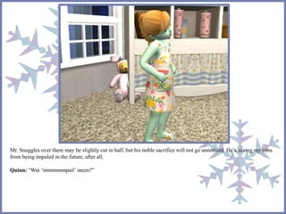 Mr. Snuggles over there may be slightly cut in half, but his noble sacrifice will not go unnoticed. He’s saving my sims
from being impaled in the future, after all.
Quinn: “Wat ‘immmmmpail’ meen?”
 