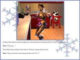 Luckily, Nina had more than enough juice in her needs bars to keep herself alive after being shocked.
Nina: “Owowow…”
You’d better hurry and get in the shower. The bus is gonna get here soon.
Nina: “Do you not know the meaning of the word ‘Ow’!?”
 