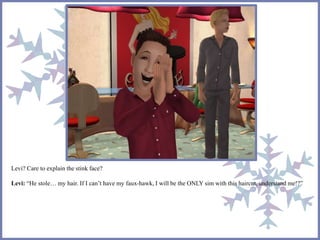 Levi? Care to explain the stink face?
Levi: “He stole… my hair. If I can’t have my faux-hawk, I will be the ONLY sim with this haircut, understand me!?”
 