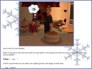 Just in time for your birthday!
Levi: “I only got to wear this faux hawk for a day before it was going to be ready for me as an adult. But who cares!
FAUX HAWK!”
Phillip: “…cake…”
It feels so good when you can make your slightly grouchy sims happy. It really does.
…wait… WAIT!!
 