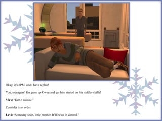 Okay, it’s 6PM, and I have a plan!
You, teenagers! Go grow up Owen and get him started on his toddler skills!
Max: “Don’t wanna.”
Consider it an order.
Levi: “Someday soon, little brother. It’ll be us in control.”
 