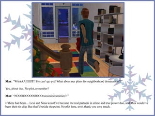 Max: “WAAAAIIIIIIT!! He can’t go yet! What about our plans for neighborhood domination!?”
Yes, about that. No plot, remember?
Max: “NOOOOOOOOOOOOooooooooooooooo!!”
If there had been… Levi and Nina would’ve become the real partners in crime and true power duo, and Max would’ve
been their tin dog. But that’s beside the point. No plot here, ever, thank you very much.
 