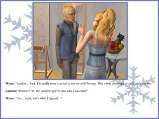 Wynn: “Landon… look. I’m really sorry you had to see me with Perseus. This whole challenge is really unfair to you.”
Landon: “Perseus? Oh, the vampire guy? Is that why I was mad?”
Wynn: “Um… yeah, that’s what I figured…”
 
