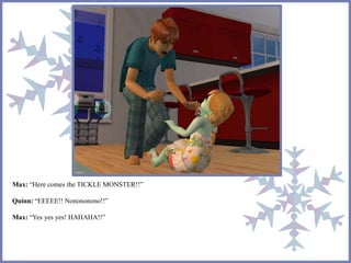 Max: “Here comes the TICKLE MONSTER!!”
Quinn: “EEEEE!! Nonononono!!”
Max: “Yes yes yes! HAHAHA!!”
 