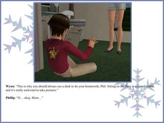 Wynn: “This is why you should always use a desk to do your homework, Phil. Sitting on the floor is uncomfortable,
and it’s really awkward to take pictures.”
Phillip: “O… okay, Mom…”
 