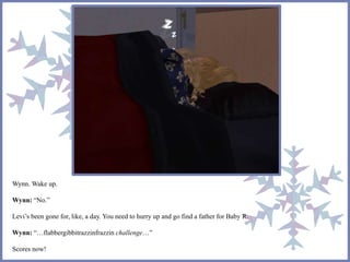Wynn. Wake up.
Wynn: “No.”
Levi’s been gone for, like, a day. You need to hurry up and go find a father for Baby R.
Wynn: “…flabbergibbitrazzinfrazzin challenge…”
Scores now!
 