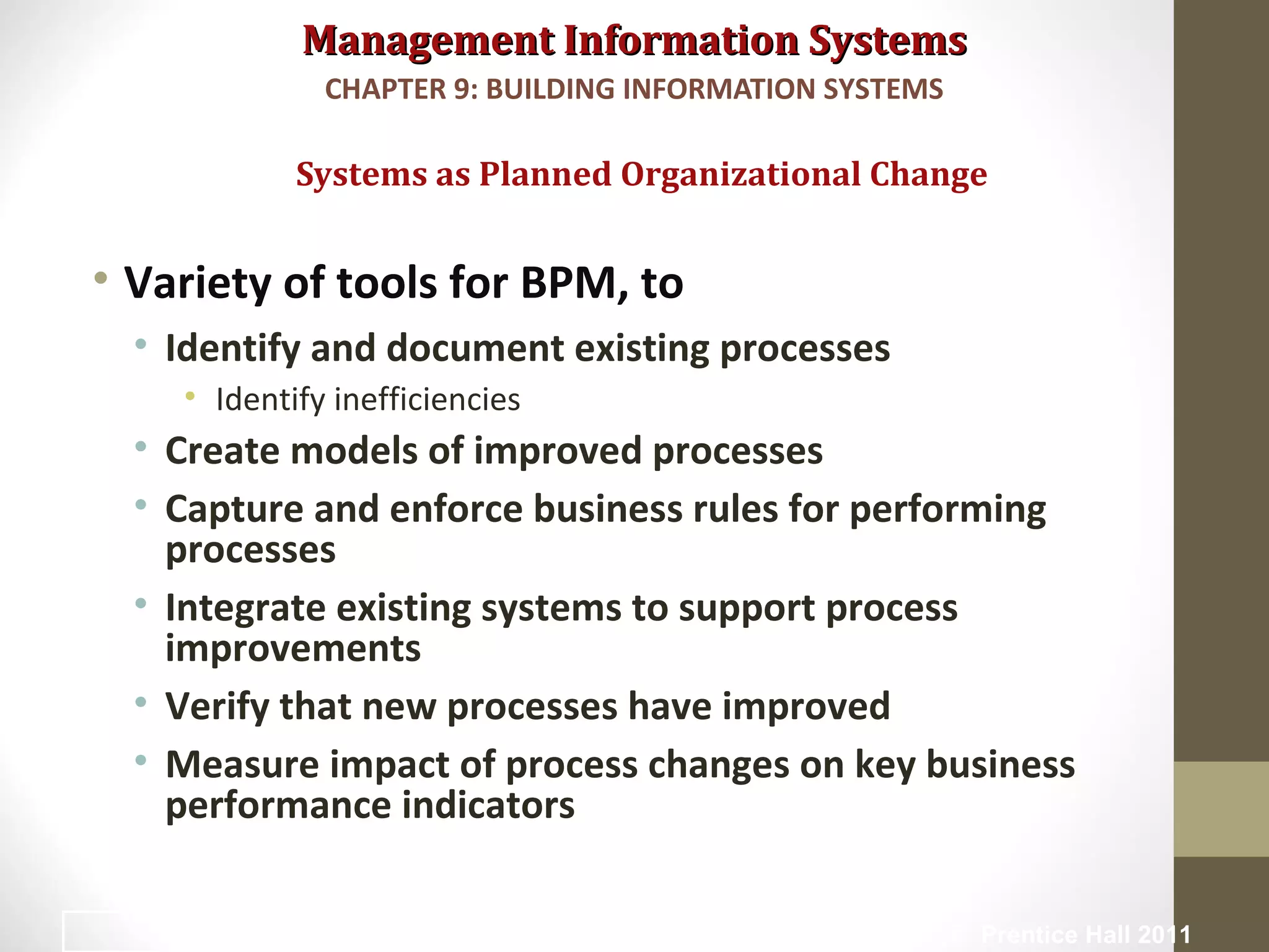 Management Information SystemsManagement Information Systems
• Variety of tools for BPM, to
• Identify and document existing processes
• Identify inefficiencies
• Create models of improved processes
• Capture and enforce business rules for performing
processes
• Integrate existing systems to support process
improvements
• Verify that new processes have improved
• Measure impact of process changes on key business
performance indicators
Systems as Planned Organizational Change
CHAPTER 9: BUILDING INFORMATION SYSTEMS
© Prentice Hall 201110
 