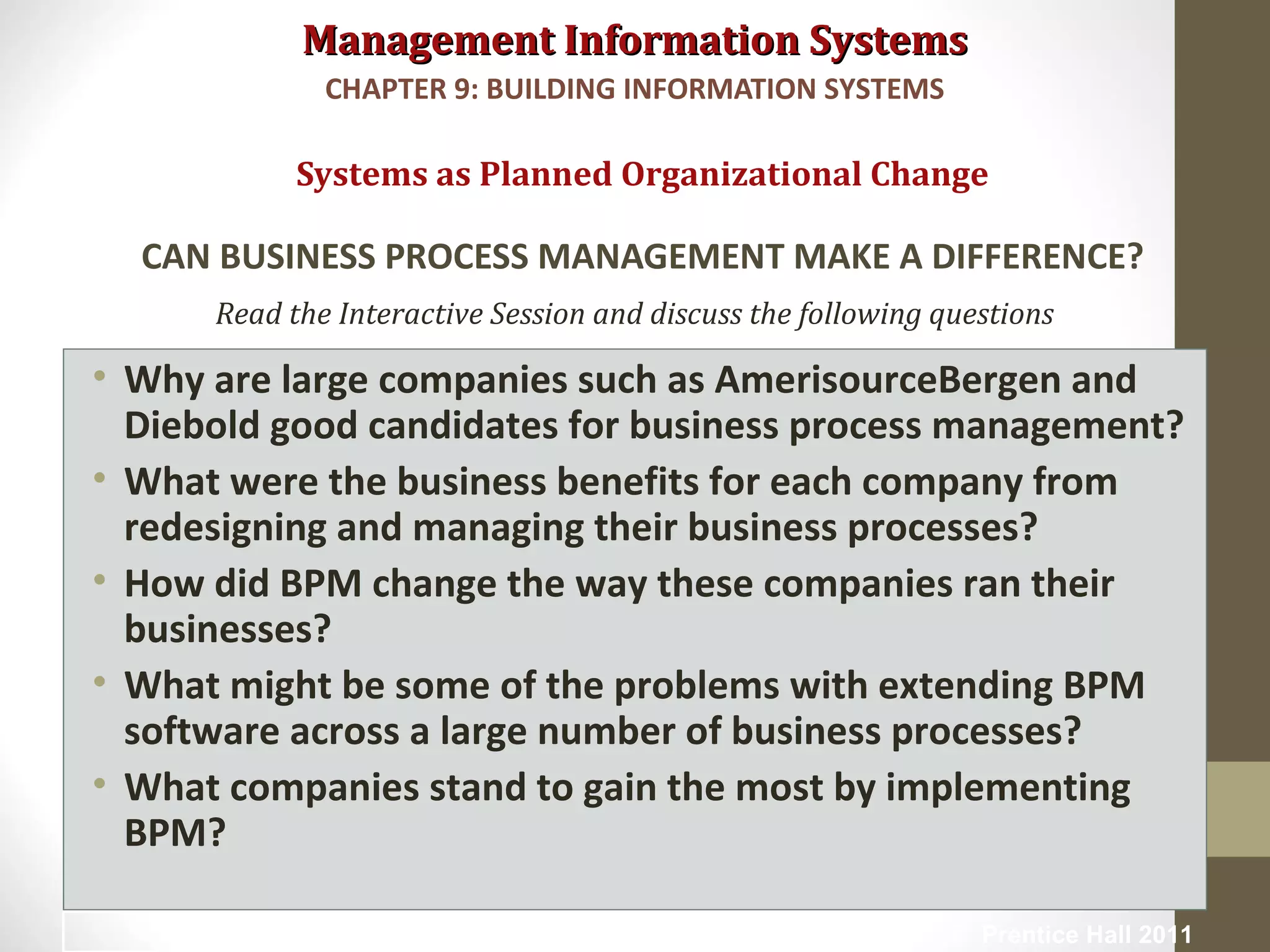 Management Information SystemsManagement Information Systems
Read the Interactive Session and discuss the following questions
• Why are large companies such as AmerisourceBergen and
Diebold good candidates for business process management?
• What were the business benefits for each company from
redesigning and managing their business processes?
• How did BPM change the way these companies ran their
businesses?
• What might be some of the problems with extending BPM
software across a large number of business processes?
• What companies stand to gain the most by implementing
BPM?
Systems as Planned Organizational Change
CAN BUSINESS PROCESS MANAGEMENT MAKE A DIFFERENCE?
CHAPTER 9: BUILDING INFORMATION SYSTEMS
© Prentice Hall 201111
 